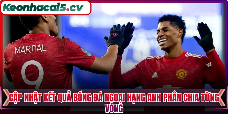 Cập nhật kết quả bóng đá Ngoại Hạng Anh phân chia từng vòng